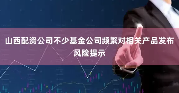 山西配资公司不少基金公司频繁对相关产品发布风险提示