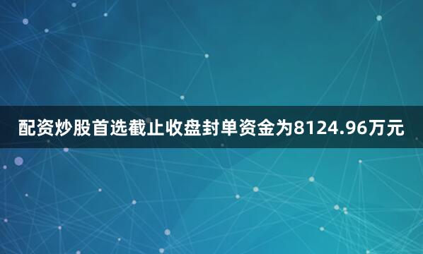 配资炒股首选截止收盘封单资金为8124.96万元