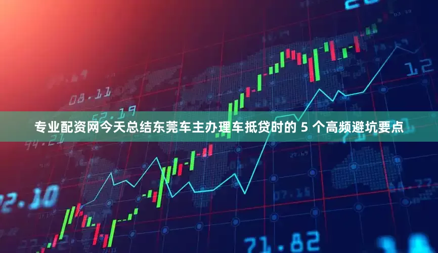 专业配资网今天总结东莞车主办理车抵贷时的 5 个高频避坑要点