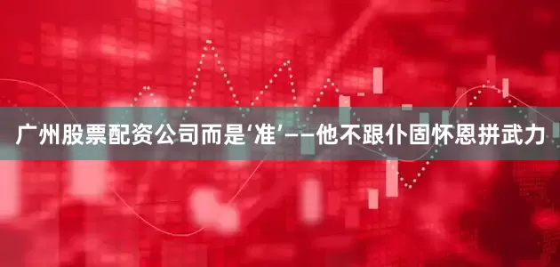 广州股票配资公司而是‘准’——他不跟仆固怀恩拼武力