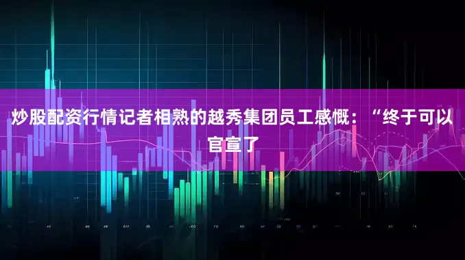 炒股配资行情记者相熟的越秀集团员工感慨：“终于可以官宣了