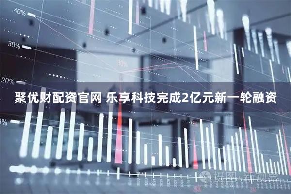 聚优财配资官网 乐享科技完成2亿元新一轮融资