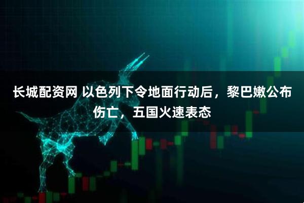 长城配资网 以色列下令地面行动后，黎巴嫩公布伤亡，五国火速表态