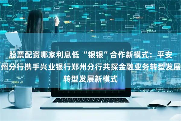 股票配资哪家利息低 “银银”合作新模式：平安银行郑州分行携手兴业银行郑州分行共探金融业务转型发展新模式