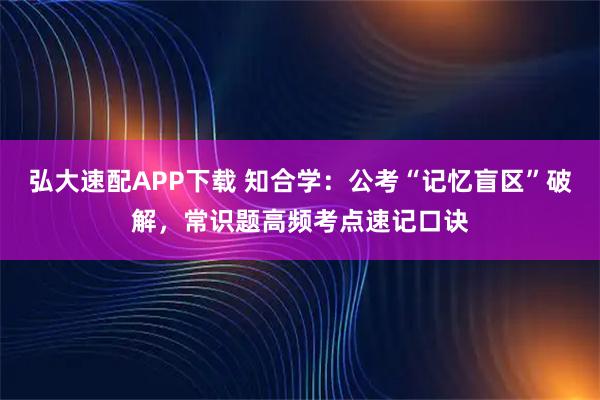 弘大速配APP下载 知合学：公考“记忆盲区”破解，常识题高频考点速记口诀