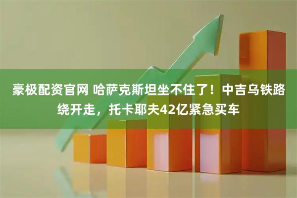 豪极配资官网 哈萨克斯坦坐不住了！中吉乌铁路绕开走，托卡耶夫42亿紧急买车