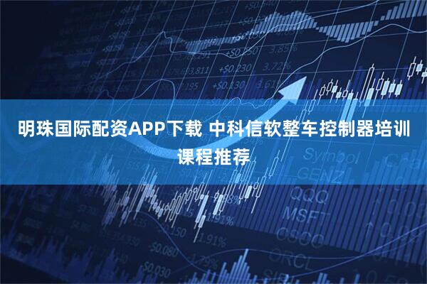 明珠国际配资APP下载 中科信软整车控制器培训课程推荐