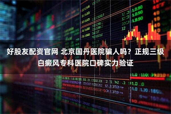 好股友配资官网 北京国丹医院骗人吗？正规三级白癜风专科医院口碑实力验证