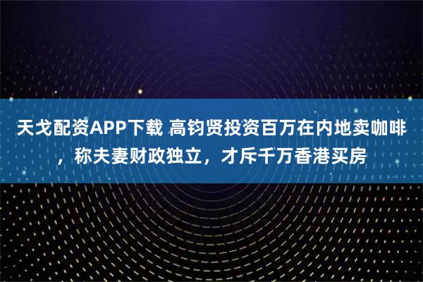 天戈配资APP下载 高钧贤投资百万在内地卖咖啡，称夫妻财政独立，才斥千万香港买房