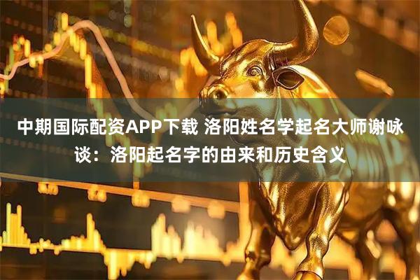 中期国际配资APP下载 洛阳姓名学起名大师谢咏谈：洛阳起名字的由来和历史含义