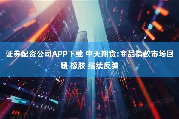 证券配资公司APP下载 中天期货:商品指数市场回暖 橡胶 继续反弹