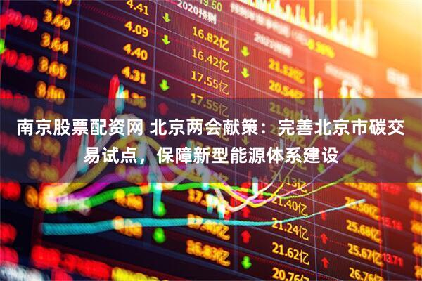 南京股票配资网 北京两会献策：完善北京市碳交易试点，保障新型能源体系建设