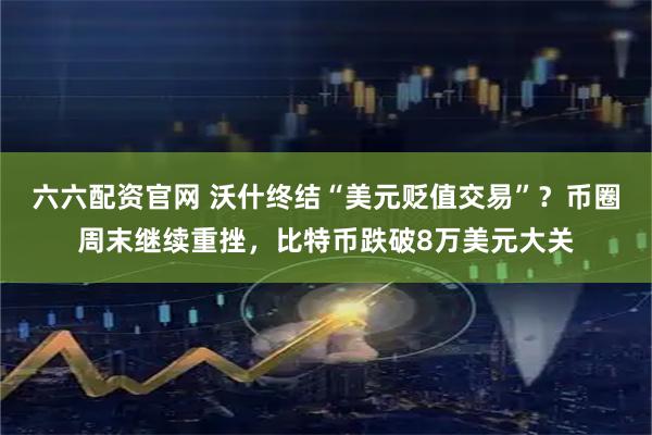 六六配资官网 沃什终结“美元贬值交易”？币圈周末继续重挫，比特币跌破8万美元大关