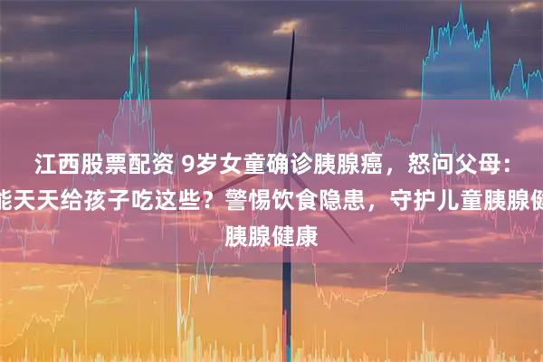 江西股票配资 9岁女童确诊胰腺癌，怒问父母：怎能天天给孩子吃这些？警惕饮食隐患，守护儿童胰腺健康